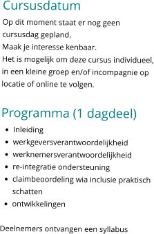 Cursusdatum Op dit moment staat er nog geen cursusdag gepland.  Maak je interesse kenbaar. Het is mogelijk om deze cursus individueel, in een kleine groep en/of incompagnie op locatie of online te volgen.   Programma (1 dagdeel) •	Inleiding •	werkgeversverantwoordelijkheid •	werknemersverantwoordelijkheid •	re-integratie ondersteuning •	claimbeoordeling wia inclusie praktisch schatten •	ontwikkelingen  Deelnemers ontvangen een syllabus